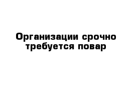 Организации срочно требуется повар